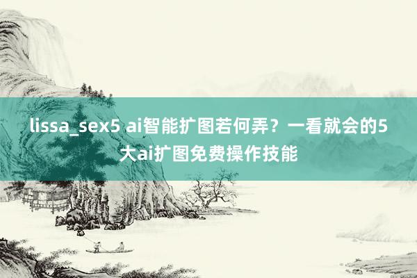 lissa_sex5 ai智能扩图若何弄？一看就会的5大ai扩图免费操作技能