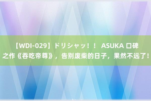 【WDI-029】ドリシャッ！！ ASUKA 口碑之作《吞吃帝尊》，告别废柴的日子，果然不远了！