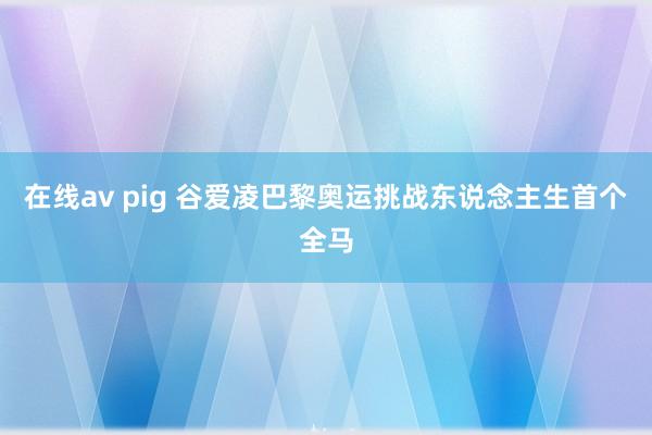 在线av pig 谷爱凌巴黎奥运挑战东说念主生首个全马