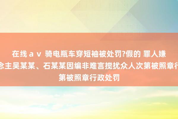 在线ａｖ 骑电瓶车穿短袖被处罚?假的 罪人嫌疑东说念主吴某某、石某某因编非难言搅扰众人次第被照章行政处罚