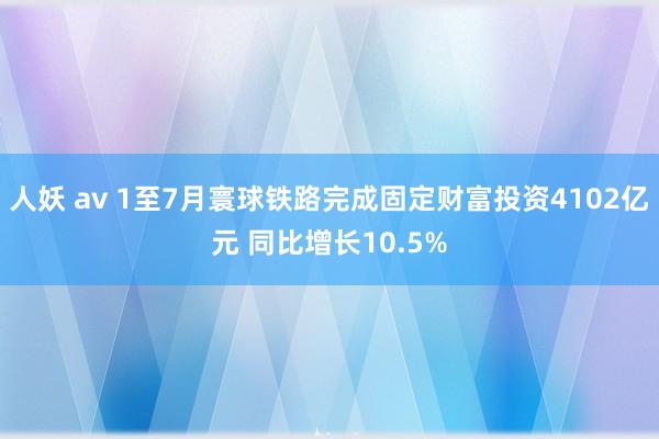 人妖 av 1至7月寰球铁路完成固定财富投资4102亿元 同比增长10.5%