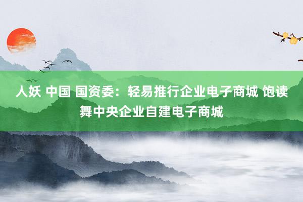 人妖 中国 国资委：轻易推行企业电子商城 饱读舞中央企业自建电子商城