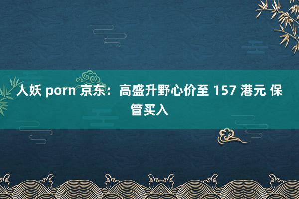 人妖 porn 京东：高盛升野心价至 157 港元 保管买入