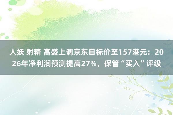 人妖 射精 高盛上调京东目标价至157港元：2026年净利润预测提高27%，保管“买入”评级