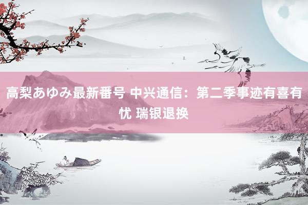 高梨あゆみ最新番号 中兴通信：第二季事迹有喜有忧 瑞银退换