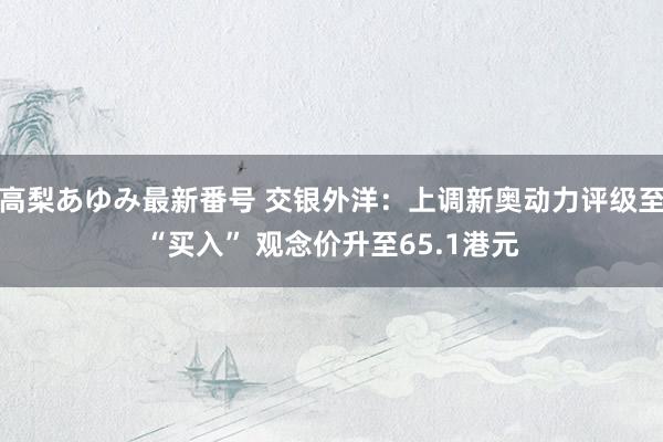 高梨あゆみ最新番号 交银外洋：上调新奥动力评级至“买入” 观念价升至65.1港元