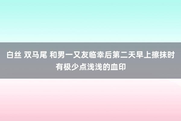 白丝 双马尾 和男一又友临幸后第二天早上擦抹时有极少点浅浅的血印