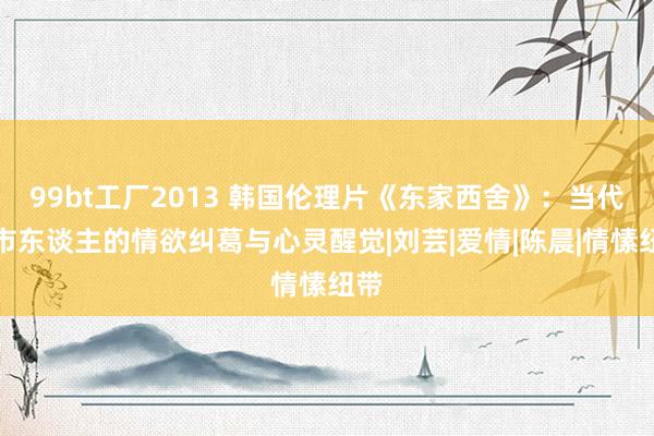 99bt工厂2013 韩国伦理片《东家西舍》：当代齐市东谈主的情欲纠葛与心灵醒觉|刘芸|爱情|陈晨|情愫纽带