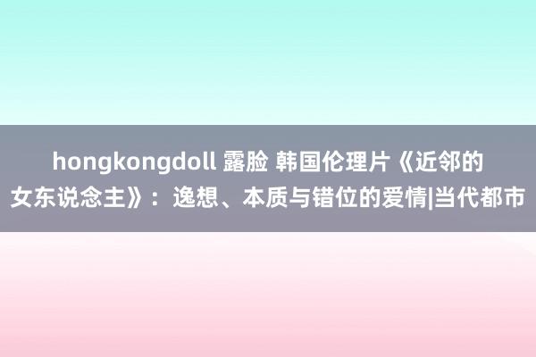 hongkongdoll 露脸 韩国伦理片《近邻的女东说念主》：逸想、本质与错位的爱情|当代都市