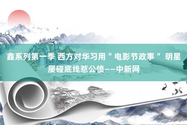 鑫系列第一季 西方对华习用＂电影节政事＂ 明星屡碰底线惹公愤——中新网