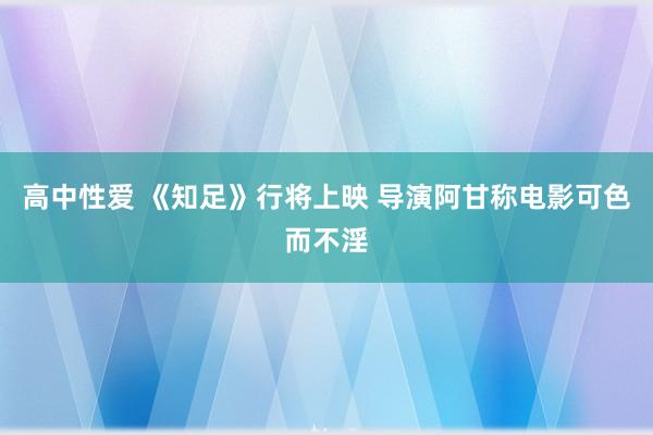 高中性爱 《知足》行将上映 导演阿甘称电影可色而不淫