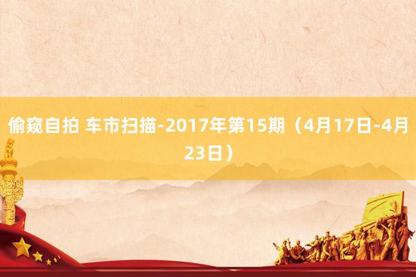 偷窥自拍 车市扫描-2017年第15期（4月17日-4月23日）