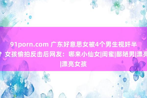 91porn.com 广东好意思女被4个男生视奸半小时？女孩偷拍反击后网友：哪来小仙女|闺蜜|鄙陋男|漂亮女孩