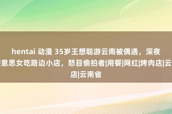 hentai 动漫 35岁王想聪游云南被偶遇，深夜与好意思女吃路边小店，怒目偷拍者|用餐|网红|烤肉店|云南省