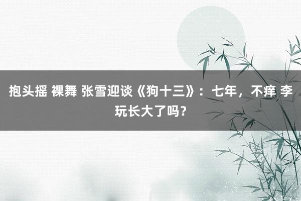 抱头摇 裸舞 张雪迎谈《狗十三》：七年，不痒 李玩长大了吗？