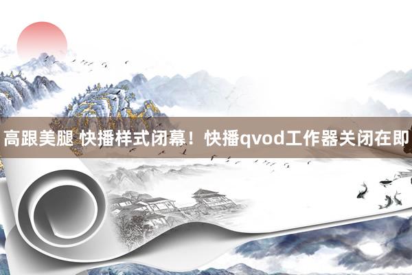 高跟美腿 快播样式闭幕！快播qvod工作器关闭在即