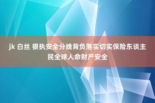 jk 白丝 狠执安全分娩背负落实　切实保险东谈主民全球人命财产安全