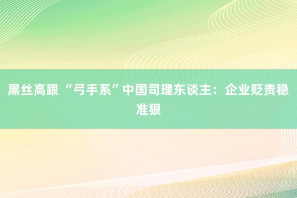 黑丝高跟 “弓手系”中国司理东谈主：企业贬责稳准狠