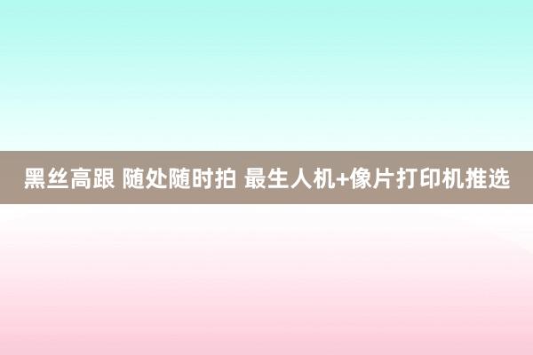 黑丝高跟 随处随时拍 最生人机+像片打印机推选