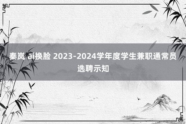 秦岚 ai换脸 2023-2024学年度学生兼职通常员选聘示知