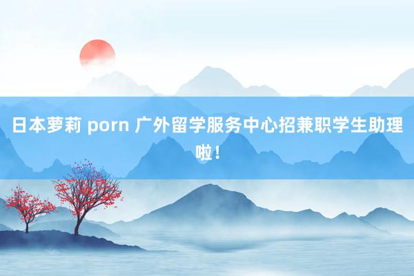 日本萝莉 porn 广外留学服务中心招兼职学生助理啦！