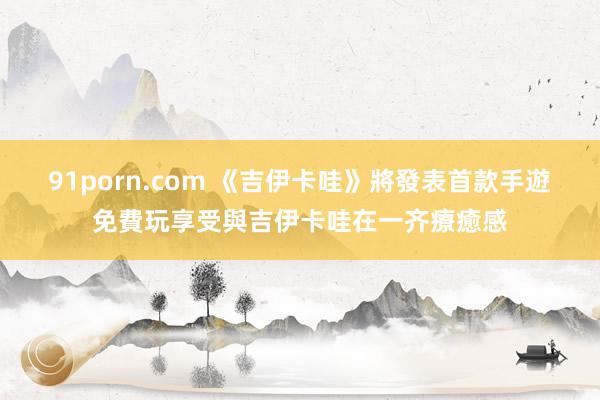 91porn.com 《吉伊卡哇》將發表首款手遊　免費玩享受與吉伊卡哇在一齐療癒感