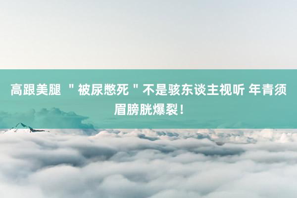 高跟美腿 ＂被尿憋死＂不是骇东谈主视听 年青须眉膀胱爆裂！