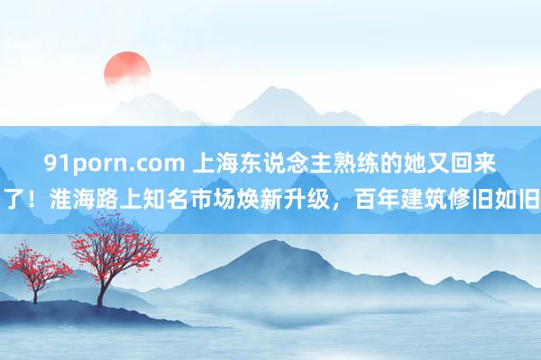 91porn.com 上海东说念主熟练的她又回来了！淮海路上知名市场焕新升级，百年建筑修旧如旧