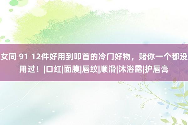 女同 91 12件好用到叩首的冷门好物，赌你一个都没用过！|口红|面膜|唇纹|顺滑|沐浴露|护唇膏