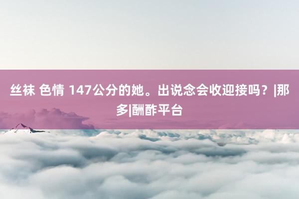 丝袜 色情 147公分的她。出说念会收迎接吗？|那多|酬酢平台