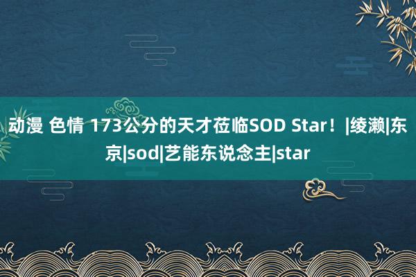 动漫 色情 173公分的天才莅临SOD Star！|绫濑|东京|sod|艺能东说念主|star