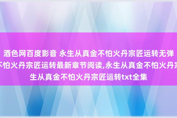 酒色网百度影音 永生从真金不怕火丹宗匠运转无弹窗，永生从真金不怕火丹宗匠运转最新章节阅读，永生从真金不怕火丹宗匠运转txt全集