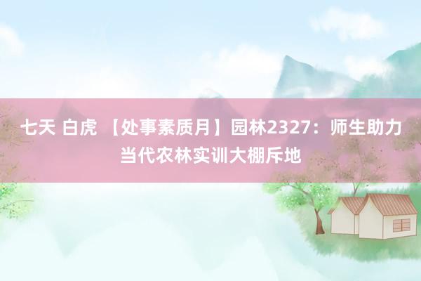 七天 白虎 【处事素质月】园林2327：师生助力当代农林实训大棚斥地